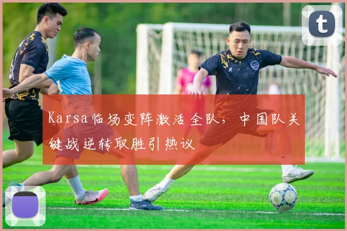 Karsa临场变阵激活全队，中国队关键战逆转取胜引热议